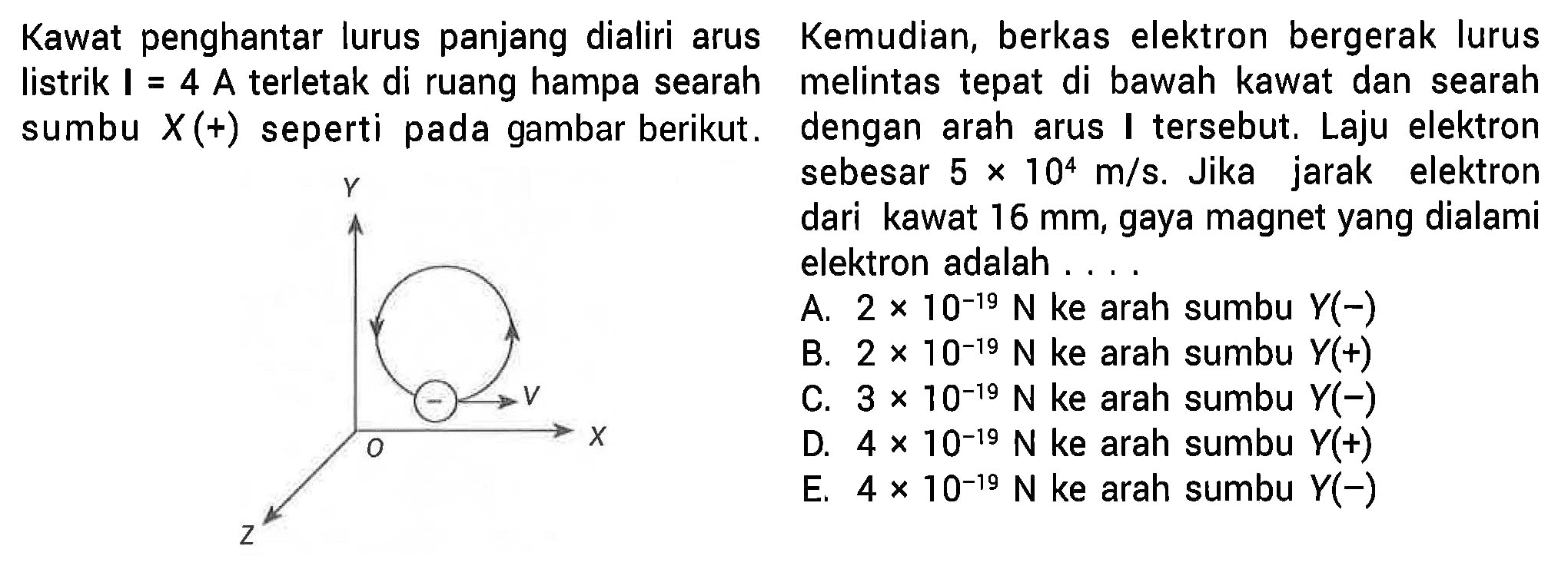 Kawat penghantar lurus panjang dialiri arus listrik I = 4 A terletak di ruang hampa searah sumbu X(+) seperti pada gambar berikut. 
Y V O X Z
Kemudian, berkas elektron bergerak lurus  melintas tepat di bawah kawat dan searah dengan arah arus I  tersebut. Laju elektron sebesar 5 x 10^4 m/s.  Jika jarak elektron dari kawat 16 mm, gaya magnet yang dialami elektron adalah A. 2 x 10^(-19) N ke arah sumbu Y(-) 
B.  2 x 10^(-19) N ke arah sumbu Y(+) C. 3 x 10^(-19) N ke arah sumbu Y(-) D. 4 x 10^(-19) N ke arah sumbu Y(+) E. 4 x 10^(-19) N  ke arah sumbu Y(-)