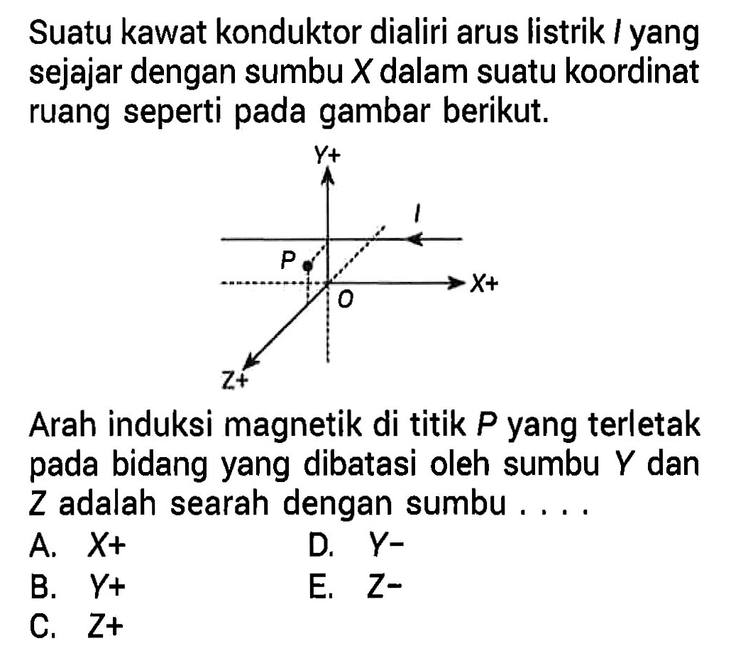 Suatu kawat konduktor dialiri arus listrik I yang sejajar dengan sumbu X dalam suatu koordinat ruang seperti pada gambar berikut.
Y+ I P X+ 0 Z+
Arah induksi magnetik di titik P yang terletak pada bidang yang dibatasi oleh sumbu Y dan Z adalah searah dengan sumbu 
A. X+ B. Y+ C. Z+ D. Y- E. Z-