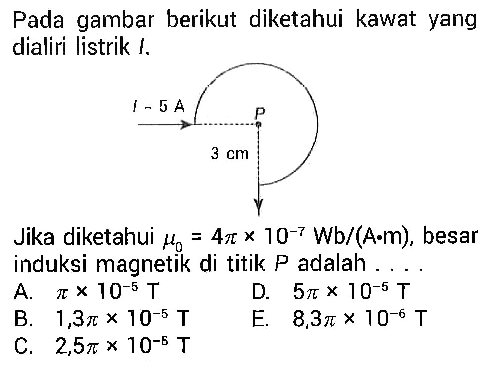 Pada gambar berikut diketahui kawat yang dialiri listrik I.  I - 5 A P 3 cm 
Jika diketahui mu0= 4 pi x 10^(-7) Wb/(A.m), besar induksi magnetik di titik P adalah A. pi x 10^(-5) T D. 5 pi x 10^(-5) T B. 1,3 pi x 10^(-5) T E. 8,3 pi x 10^(-6) T C. 2,5pi x 10^(-5) T 