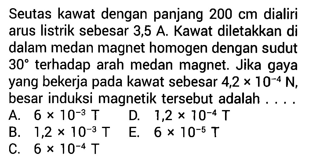 Seutas kawat dengan panjang 200 cm dialiri arus listrik sebesar 3,5 A. Kawat diletakkan di dalam medan magnet homogen dengan sudut 30 terhadap arah medan magnet.  Jika gaya yang bekerja pada kawat sebesar 4,2 x 10^(-4) N, besar induksi magnetik tersebut adalah