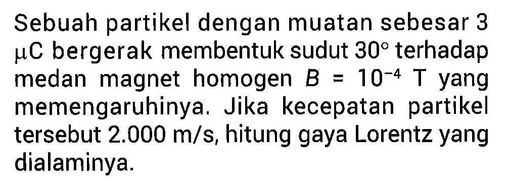 Sebuah partikel dengan muatan sebesar 3 mikro C bergerak membentuk sudut 30 terhadap medan magnet homogen B 10^(-4) T yang memengaruhinya. Jika kecepatan partikel tersebut 2.000 m/s, hitung gaya Lorentz yang dialaminya.