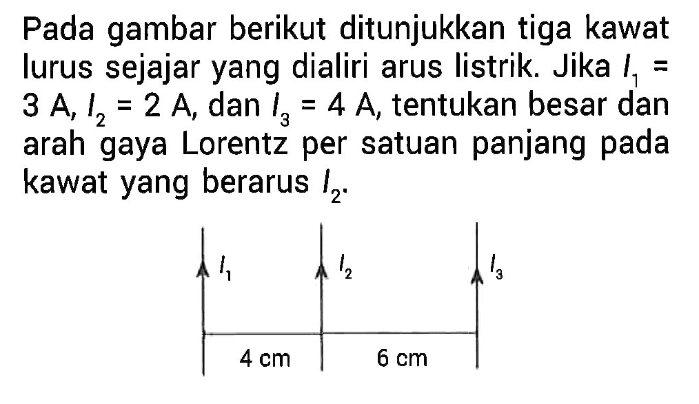 Pada gambar berikut ditunjukkan tiga kawat lurus sejajar yang dialiri arus listrik. Jika I1 = 3 A, I2 = 2 A, dan I3 = 4 A, tentukan besar dan arah gaya Lorentz per satuan panjang pada kawat yang berarus I2. 
I1 I2 I3 4 cm 6 cm