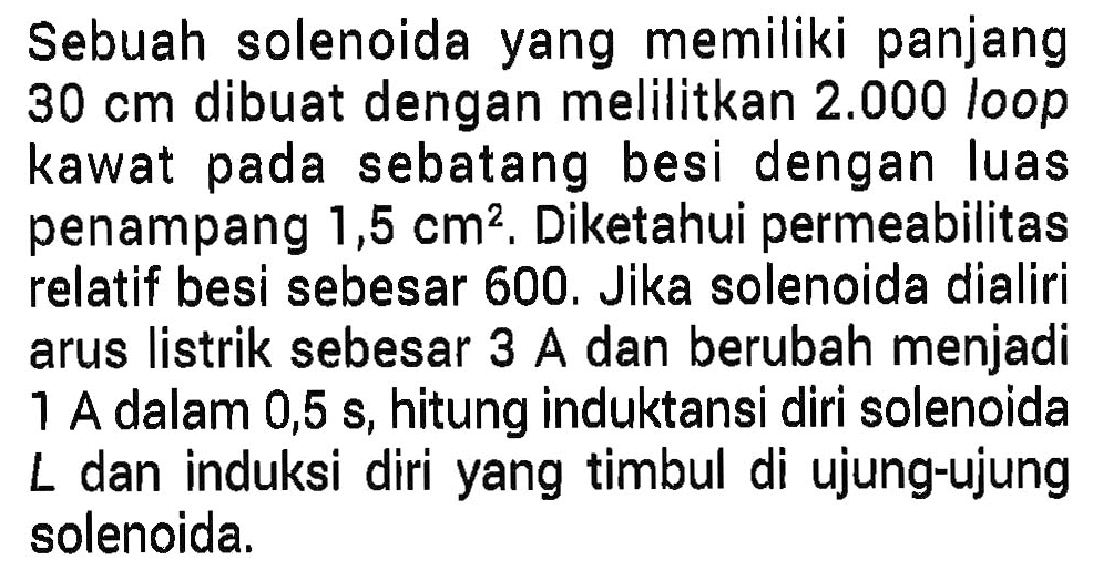 Sebuah solenoida yang memiliki panjang 30 cm dibuat dengan melilitkan 2.000 loop kawat pada sebatang besi dengan luas penampang 1,5 cm^2. Diketahui permeabilitas relatif besi sebesar 600. Jika solenoida dialiri arus listrik sebesar 3 A dan berubah menjadi 1 A dalam 0,5 s, hitung induktansi diri solenoida L dan induksi diri yang timbul di ujung-ujung solenoida.