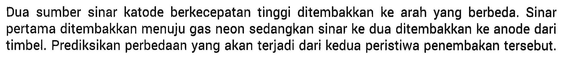 Dua sumber sinar katode berkecepatan tinggi ditembakkan ke arah yang berbeda. Sinar pertama ditembakkan menuju gas neon sedangkan sinar ke dua ditembakkan ke anode dari timbel. Prediksikan perbedaan yang akan terjadi dari kedua peristiwa penembakan tersebut.