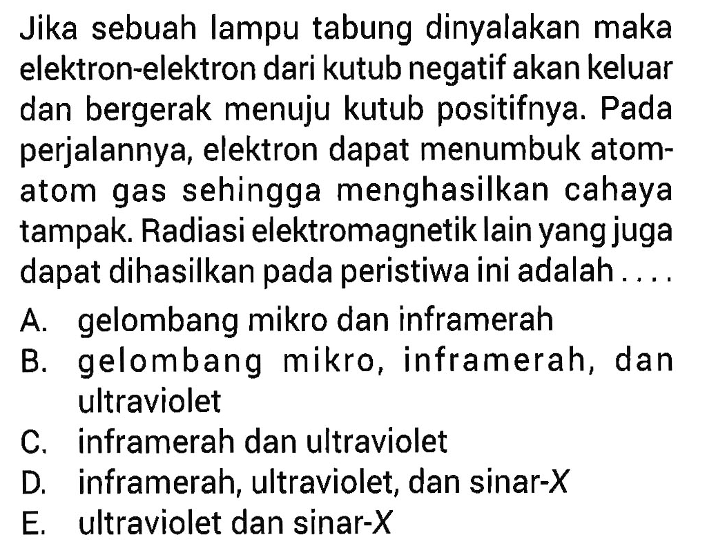 Jika sebuah lampu tabung dinyalakan maka elektron-elektron dari kutub negatif akan keluar dan bergerak menuju kutub positifnya. Pada perjalannya, elektron dapat menumbuk atom-atom gas sehingga menghasilkan cahaya tampak. Radiasi elektromagnetik lain yang juga dapat dihasilkan pada peristiwa ini adalah ....
