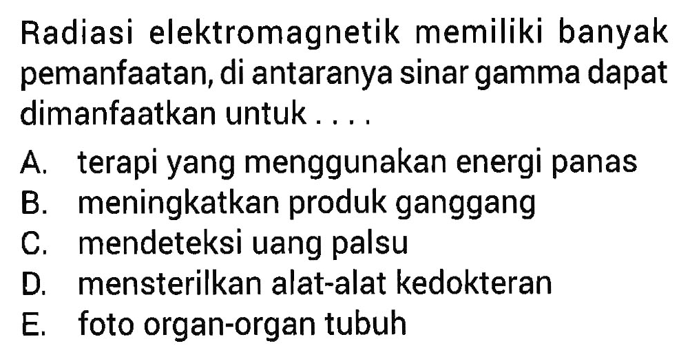 Radiasi elektromagnetik memiliki banyak pemanfaatan, di antaranya sinar gamma dapat dimanfaatkan untuk ....
A. terapi yang menggunakan energi panas
B. meningkatkan produk ganggang
C. mendeteksi uang palsu
D. mensterilkan alat-alat kedokteran
E. foto organ-organ tubuh