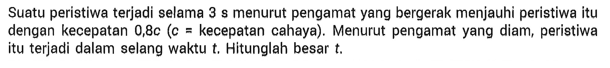 Suatu peristiwa terjadi selama 3 s menurut pengamat yang bergerak menjauhi peristiwa itu dengan kecepatan 0,8c (c = kecepatan cahaya). Menurut pengamat yang diam, peristiwa itu terjadi dalam selang waktu t. Hitunglah besar t.