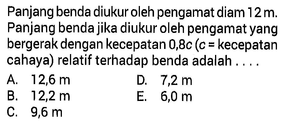 Panjang benda diukur oleh pengamat diam 12 m. Panjang benda jika diukur oleh pengamat yang bergerak dengan kecepatan 0,8c (c = kecepatan cahaya) relatif terhadap benda adalah....