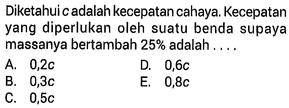 Diketahui c adalah kecepatan cahaya. Kecepatan yang diperlukan oleh suatu benda supaya massanya bertambah 25% adalah...