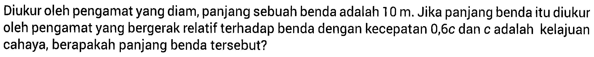Diukur oleh pengamat yang diam, panjang sebuah benda adalah 10 m. Jika panjang benda itu diukur oleh pengamat yang bergerak relatif terhadap benda dengan kecepatan 0,6c dan c adalah kelajuan cahaya, berapakah panjang benda tersebut?