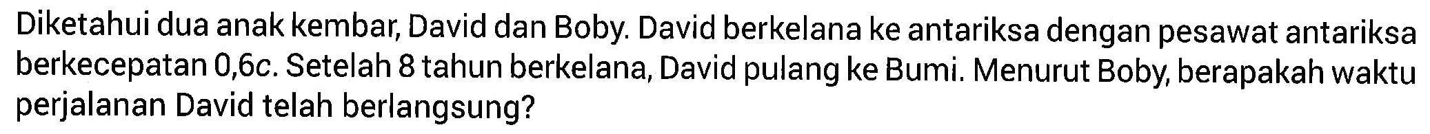 Diketahui dua anak kembar, David dan Boby. David berkelana ke antariksa dengan pesawat antariksa berkecepatan 0,6c. Setelah 8 tahun berkelana, David pulang ke Bumi. Menurut Boby, berapakah waktu perjalanan David telah berlangsung?