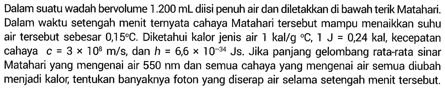 Dalam suatu wadah bervolume 1.200 mL diisi penuh air dan diletakkan di bawah terik Matahari. Dalam waktu setengah menit ternyata cahaya Matahari tersebut mampu menaikkan suhu air tersebut sebesar 0,15 C. Diketahui kalor jenis air 1 kal/g C, 1 J = 0,24 kal, kecepatan cahaya  c = 3 x 10^8 m/s, dan h = 6,6 x 10^(-34) Js. Jika panjang gelombang rata-rata sinar Matahari yang mengenai air 550 nm dan semua cahaya yang mengenai air semua diubah menjadi kalor, tentukan banyaknya foton yang diserap air selama setengah menit tersebut.