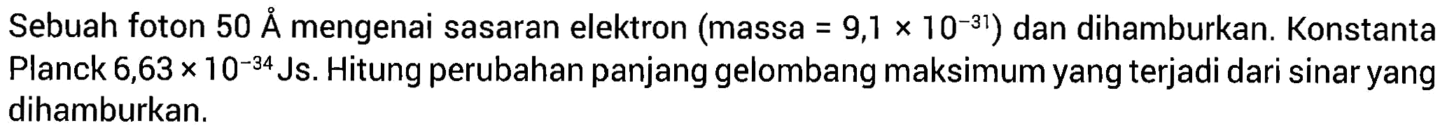 Sebuah foton 50 A mengenai sasaran elektron (massa = 9,1 x 10^(-31)) dan dihamburkan. Konstanta Planck 6,63 x 10^(-34) Js. Hitung perubahan panjang gelombang maksimum yang terjadi dari sinar yang dihamburkan.