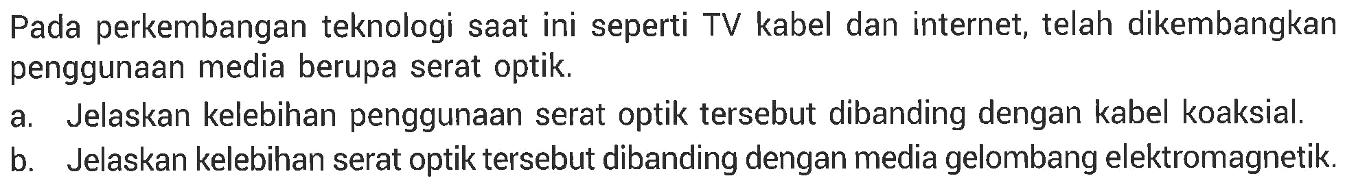 Pada perkembangan teknologi saat ini seperti TV kabel dan internet, telah dikembangkan penggunaan media berupa serat optik.
a. Jelaskan kelebihan penggunaan serat optik tersebut dibanding dengan kabel koaksial.
b. Jelaskan kelebihan serat optik tersebut dibanding dengan media gelombang elektromagnetik.