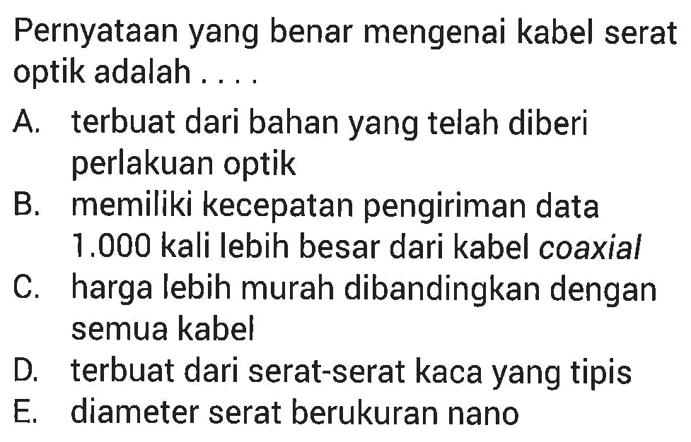 Pernyataan yang benar mengenai kabel serat optik adalah .... 
A. terbuat dari bahan yang telah diberi perlakuan optik 
B. memiliki kecepatan pengiriman data 1.000 kali lebih besar dari kabel coaxial 
C. harga lebih murah dibandingkan dengan semua kabel 
D. terbuat dari serat-serat kaca yang tipis 
E. diameter serat berukuran nano