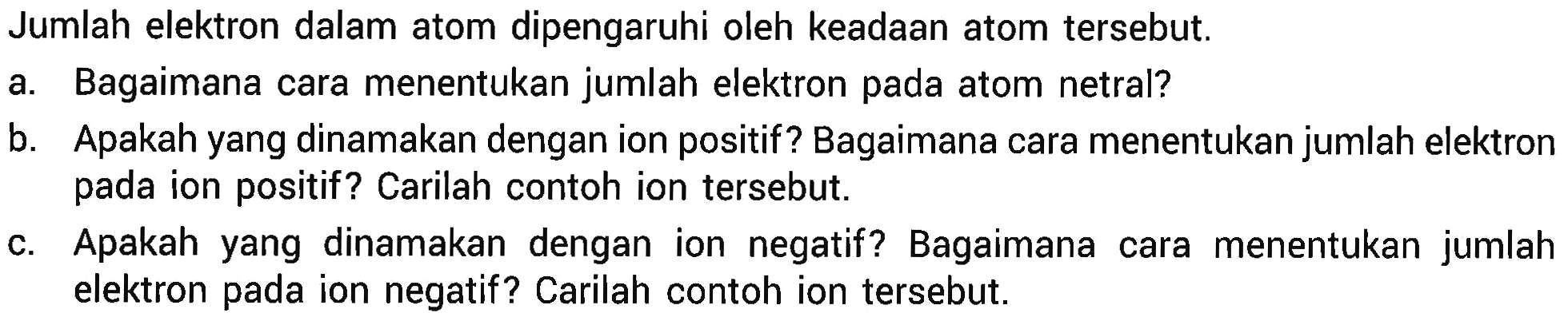 Jumlah elektron dalam atom dipengaruhi oleh keadaan atom tersebut.
a. Bagaimana cara menentukan jumlah elektron pada atom netral?
b. Apakah yang dinamakan dengan ion positif? Bagaimana cara menentukan jumlah elektron pada ion positif? Carilah contoh ion tersebut.
c. Apakah yang dinamakan dengan ion negatif? Bagaimana cara menentukan jumlah elektron pada ion negatif? Carilah contoh ion tersebut.