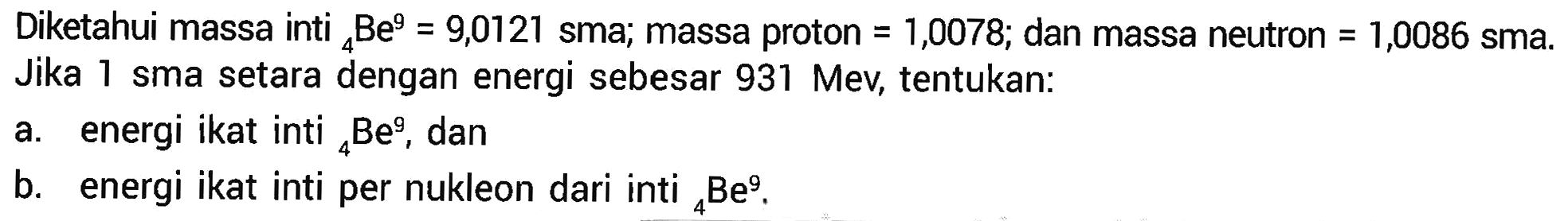 Diketahui massa inti 4 Be^9=9,0121 sma; massa proton=1,0078; dan massa neutron=1,0086 sma. Jika 1 sma setara dengan energi sebesar 931 Mev, tentukan: a. energi ikat inti 4 Be^9, dan b. energi ikat inti per nukleon dari inti 4 Be^9. 