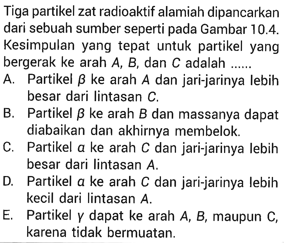 Tiga partikel zat radioaktif alamiah dipancarkan dari sebuah sumber seperti pada Gambar 10.4. Kesimpulan yang tepat untuk partikel yang bergerak ke arah A, B, dan C adalah ......
A. Partikel beta ke arah A dan jari-jarinya lebih besar dari lintasan C.
B. Partikel beta ke arah B dan massanya dapat diabaikan dan akhirnya membelok.
C. Partikel alpha ke arah C dan jari-jarinya lebih besar dari lintasan A.
D. Partikel alpha ke arah C dan jari-jarinya lebih kecil dari lintasan A.
E. Partikel gamma dapat ke arah A, B, maupun C, karena tidak bermuatan.