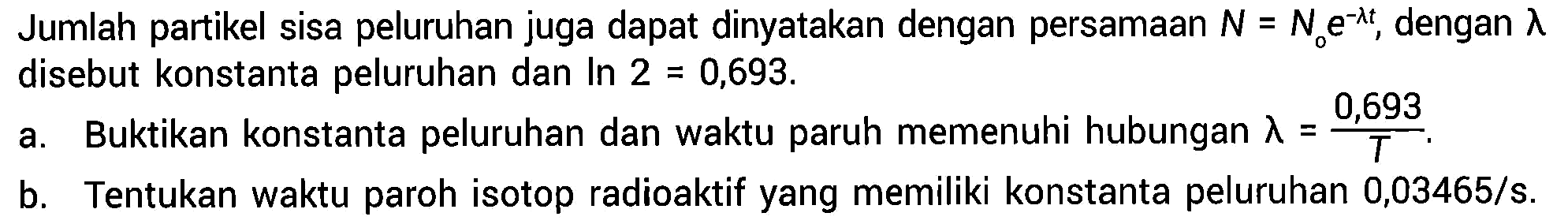 Jumlah partikel sisa peluruhan juga dapat dinyatakan dengan persamaan N=No e^(-lamda t), dengan lambda disebut konstanta peluruhan dan In 2=0,693.
a. Buktikan konstanta peluruhan dan waktu paruh memenuhi hubungan lamda = 0,693/T.
b. Tentukan waktu paroh isotop radioaktif yang memiliki konstanta peluruhan 0,03465/s. 