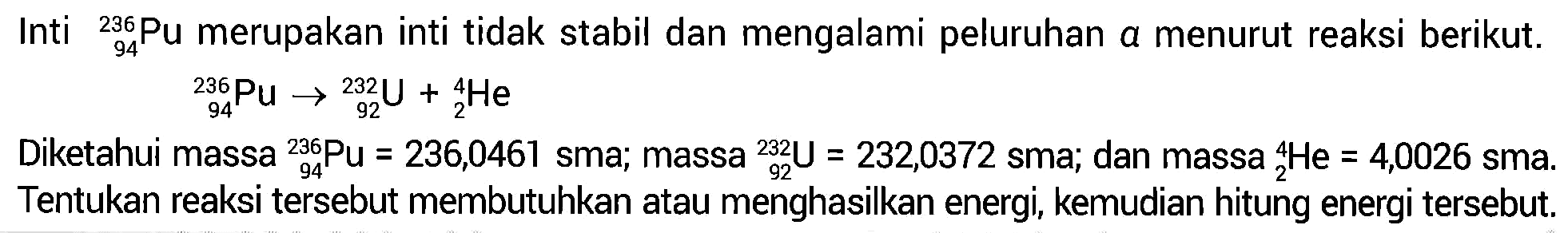 Inti 236 94 Pu merupakan inti tidak stabil dan mengalami peluruhan a menurut reaksi berikut.

236 94 Pu ->232 92 U+4 2 He

Diketahui massa 236 94 Pu=236,0461 sma; massa 232 92 U)=232,0372 sma; dan massa 4 2 He=4,0026 sma. Tentukan reaksi tersebut membutuhkan atau menghasilkan energi, kemudian hitung energi tersebut.