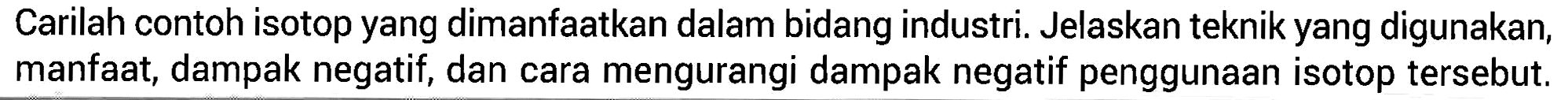 Carilah contoh isotop yang dimanfaatkan dalam bidang industri. Jelaskan teknik yang digunakan, manfaat, dampak negatif, dan cara mengurangi dampak negatif penggunaan isotop tersebut.