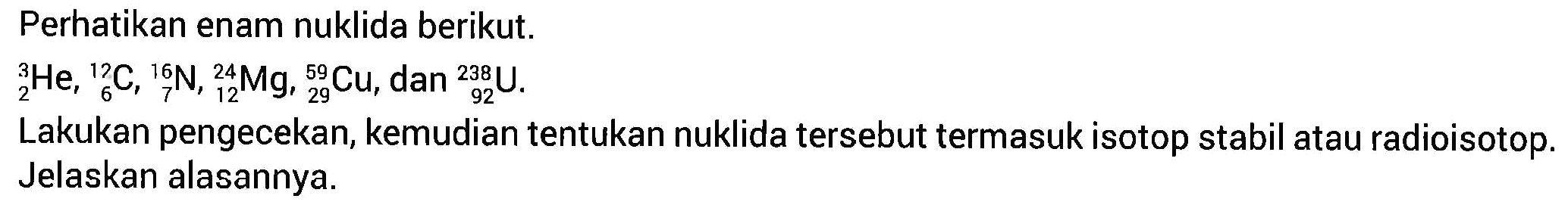 Perhatikan enam nuklida berikut.
3 2 He, 12 6 C, 16 7 N, 24 12 Mg, 59 29 Cu, dan 238 92 U.
Lakukan pengecekan, kemudian tentukan nuklida tersebut termasuk isotop stabil atau radiosotop. Jelaskan alasannya.