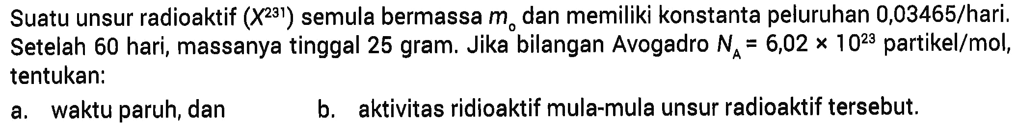 Suatu unsur radioaktif (X^231) semula bermassa m0 dan memiliki konstanta peluruhan 0,03465/hari. Setelah 60 hari, massanya tinggal 25 gram. Jika bilangan Avogadro NA=6,02 x 10^23 partikel/mol, tentukan:a. waktu paruh, danb. aktivitas ridioaktif mula-mula unsur radioaktif tersebut.