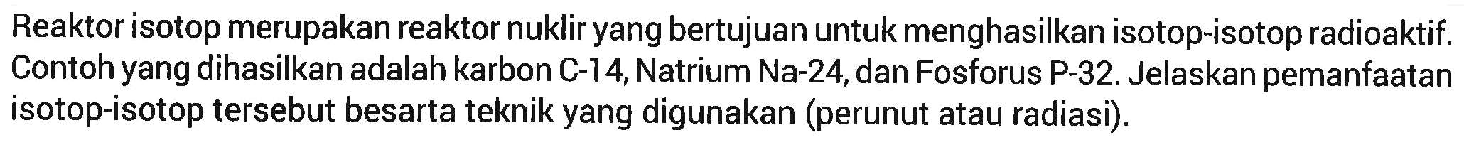 Reaktor isotop merupakan reaktor nuklir yang bertujuan untuk menghasilkan isotop-isotop radioaktif. Contoh yang dihasilkan adalah karbon C-14, Natrium Na-24, dan Fosforus P-32. Jelaskan pemanfaatan isotop-isotop tersebut besarta teknik yang digunakan (perunut atau radiasi).