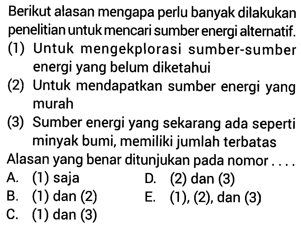 Berikut alasan mengapa perlu banyak dilakukan penelitian untuk mencari sumber energi alternatif.
(1) Untuk mengekplorasi sumber-sumber energi yang belum diketahui
(2) Untuk mendapatkan sumber energi yang murah
(3) Sumber energi yang sekarang ada seperti minyak bumi, memiliki jumlah terbatas
Alasan yang benar ditunjukan pada nomor ....
