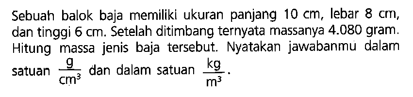 Sebuah balok baja memiliki ukuran panjang 10 cm, lebar 8 cm, dan tinggi 6 cm. Setelah ditimbang ternyata massanya 4.080 gram. Hitung massa jenis baja tersebut. Nyatakan jawabanmu dalam satuan g/cm^3 dan dalam satuan kg/m^3.