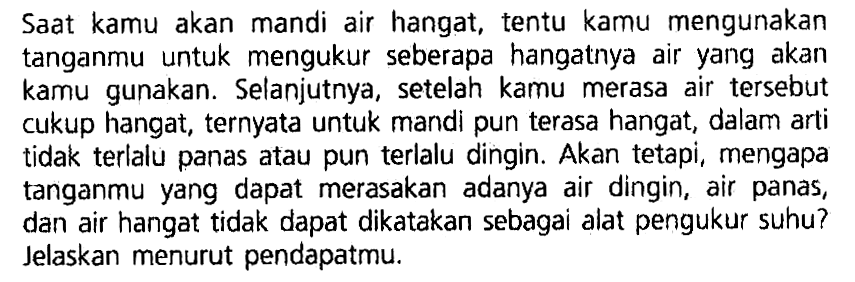 Saat kamu akan mandi air hangat, tentu kamu mengunakan tanganmu untuk mengukur seberapa hangatnya air yang akan kamu gunakan. Selanjutnya, setelah kamu merasa air tersebut cukup hangat, ternyata untuk mandi pun terasa hangat;, dalam arti tidak terlalu panas atau pun terlalu dingin: Akan tetapi, mengapa tanganmu yang dapat merasakan adanya air dingin, air panas, dan air hangat tidak dapat dikatakan sebagai alat pengukur suhu? Jelaskan menurut pendapatmu.