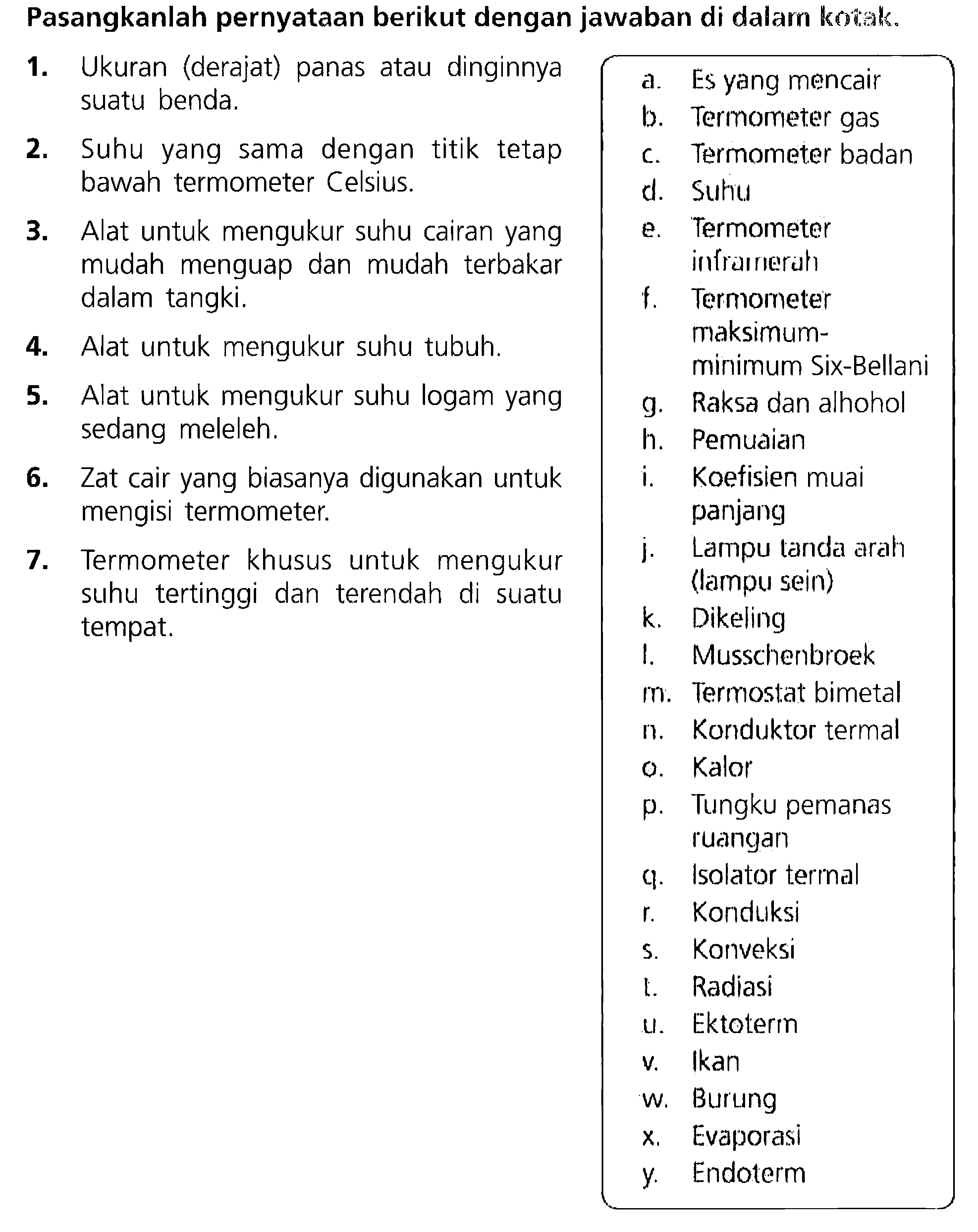 Pasangkanlah pernyataan berikut dengan jawaban di dalarn kotak. 
1. Ukuran (derajat) panas atau dinginnya suatu benda. 
2. Suhu yang sama dengan titik tetap bawah termometer Celcius. 
3. Alat untuk mengukur suhu cairan yang mudah menguap dan mudah tertukar dalam tangki. 
4. Alat untuk mengukur suhu tubuh. 
5. Alat untuk mengukur suhu logam yang sedang meleleh. 
6. Zat cair yang biasanya digunakan untuk mengisi termometer. 
7. Termometer khusus untuk mengukur suhu tertinggi dan terendah di suatu tempat. 