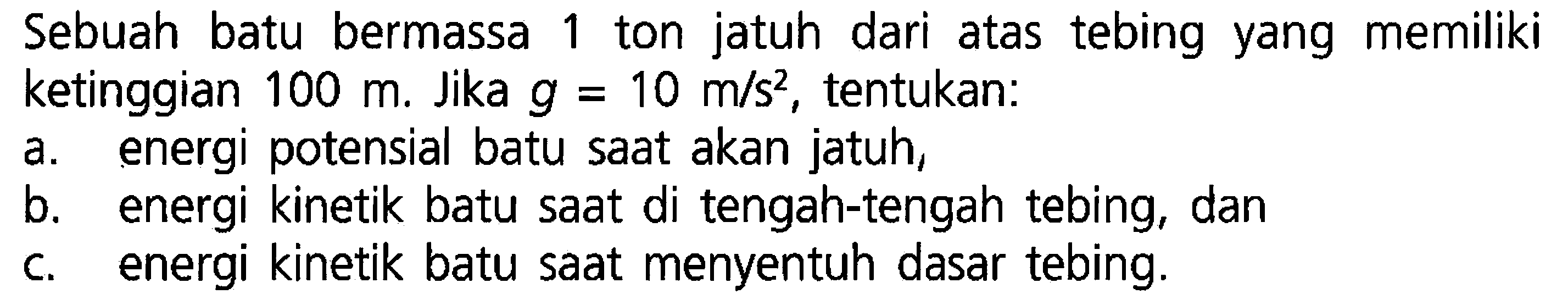 Sebuah batu bermassa 1 ton jatuh dari atas tebing yang memiliki ketinggian 100 m. Jika g = 10 m/s^2, tentukan: a. energi potensial batu saat akan jatuh, b. energi kinetik batu saat di tengah-tengah tebing, dan c. energi kinetik batu saat menyentuh dasar tebing.