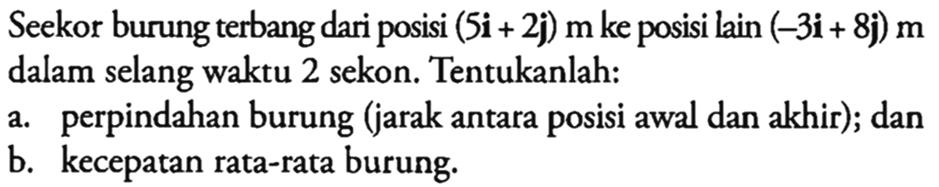 Seekor burung terbang dari posisi (5i+2j) m  ke posisi lain (-3i+8j) m dalam selang waktu 2 sekon. Tentukanlah:
a. perpindahan burung (jarak antara posisi awal dan akhir); dan
b. kecepatan rata-rata burung.