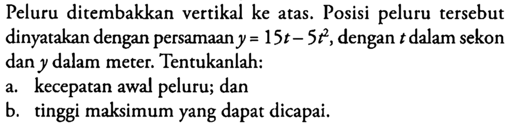 Peluru ditembakkan vertikal ke atas. Posisi peluru tersebut dinyatakan dengan persamaan y = 15t - 5t^2, dengan t dalam sekon dan y dalam meter. Tentukanlah: a. kecepatan awal peluru; dan b. tinggi maksimum yang dapat dicapai.