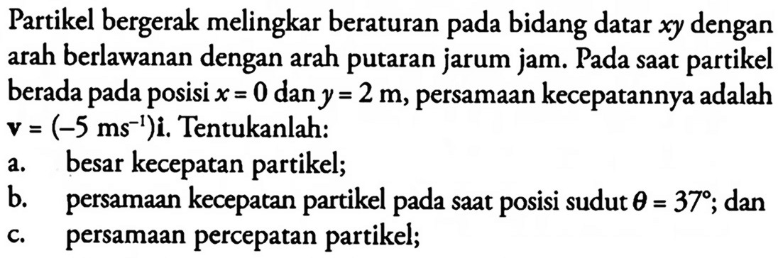 Partikel bergerak melingkar beraturan pada bidang datar xy dengan arah berlawanan dengan arah putaran jarum jam. Pada saat partikel berada posisi x = 0 dan y = 2 m, persamaan kecepatannya adalah v = (-5 ms^-1)i. Tentukanlah: a. besar kecepatan partikel; b. persamaan kecepatan partikel saat posisi sudut theta = 37; dan c. persamaan percepatan partikel;
