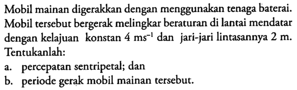 Mobil mainan digerakkan dengan menggunakan tenaga baterai. Mobil tersebut bergerak melingkar beraturan di lantai mendatar dengan kelajuan konstan 4 ms^(-1) dan jari-jari lintasannya 2 m. Tentukanlah: a. percepatan sentripetal; dan b. periode gerak mobil mainan tersebut.