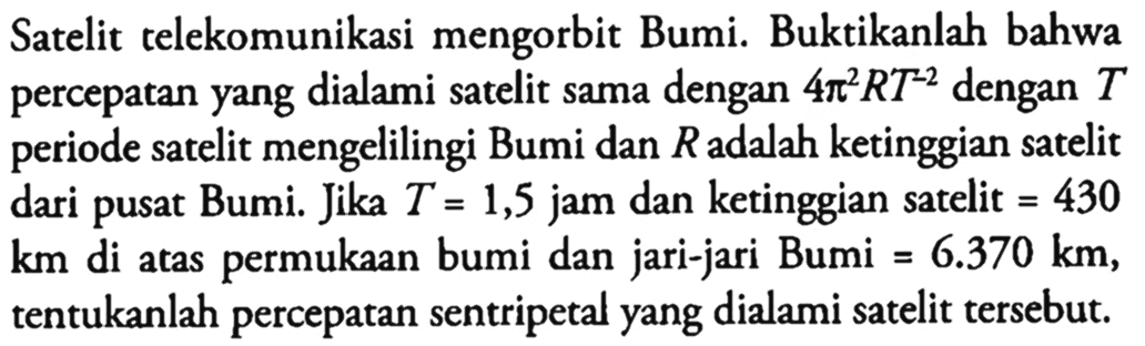 Satelit telekomunikasi mengorbit Bumi. Buktikanlah bahwa percepatan yang dialami satelit sama dengan 4 pi^2 R T^(-2) dengan T periode satelit mengelilingi Bumi dan R adalah ketinggian satelit dari pusat Bumi. Jika T = 1,5 jam dan ketinggian satelit = 430 km di atas permukaan bumi dan jari-jari Bumi = 6.370 km, tentukanlah percepatan sentripetal yang dialami satelit tersebut.