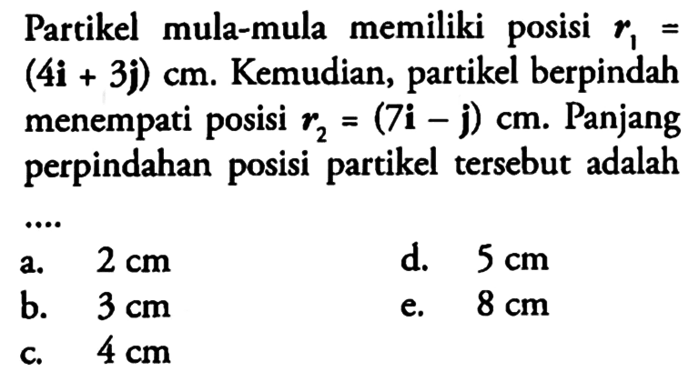 Partikel mula-mula memiliki posisi  r1= (4i+3j) cm. Kemudian, partikel berpindah menempati posisi r2 = (7i-j)cm. Panjang perpindahan posisi partikel tersebut adalah
