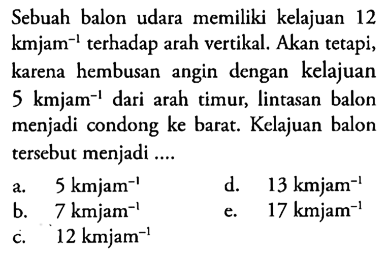 Sebuah balon udara memiliki kelajuan 12 kmjam^(-1) terhadap arah vertikal. Akan tetapi, karena hembusan angin dengan kelajuan 5 kmjam^(-1) dari arah timur, lintasan balon menjadi condong ke barat. Kelajuan balon tersebut menjadi....