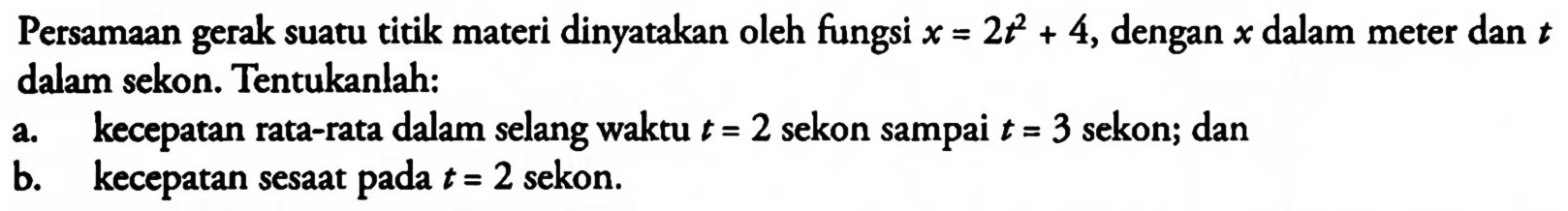 Persamaan gerak suatu titik materi dinyatakan oleh fungsi x = 2t^2 + 4, dengan x dalam meter dan t dalam sekon. Tentukanlah: a. kecepatan rata-rata dalam selang waktu / = 2 sekon sampai t = 3 sekon; dan b. kecepatan sesaat pada t =2 sekon.