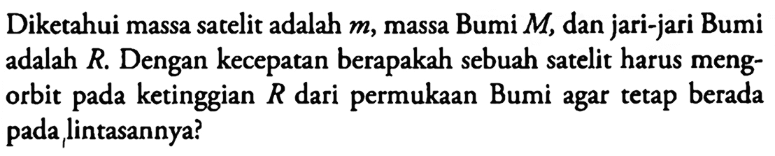 Diketahui massa satelit adalah m, massa Bumi M, dan jari-jari Bumi adalah R. Dengan kecepatan berapakah sebuah satelit harus mengorbit pada ketinggian R dari permukaan Bumi agar tetap berada pada, lintasannya?