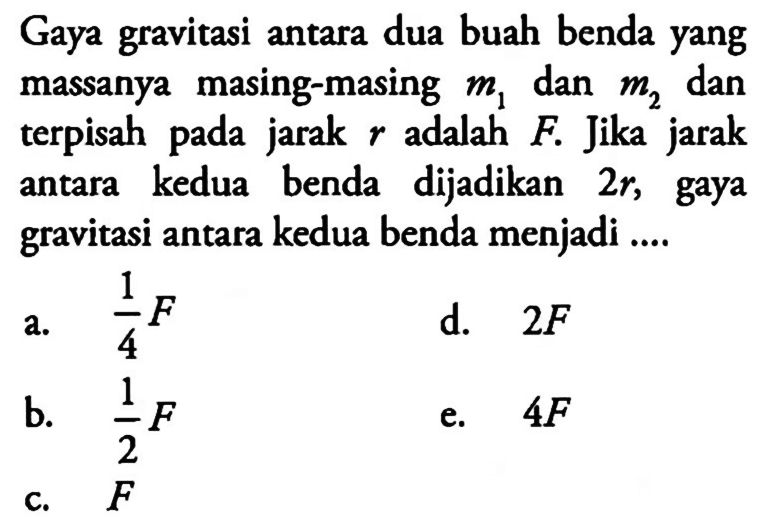Gaya gravitasi antara dua buah benda yang massanya masing-masing m1 dan m2 dan terpisah pada jarak r adalah F. Jika jarak antara kedua benda dijadikan 2r, gaya gravitasi antara kedua benda menjadi....