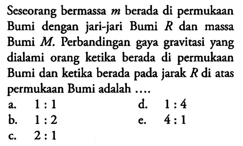 Seseorang bermassa m berada di permukaan Bumi dengan jari-jari Bumi R dan massa Bumi M. Perbandingan gaya gravitasi yang dialami orang ketika berada di permukaan Bumi dan ketika berada pada jarak R di atas permukaan Bumi adalah ...