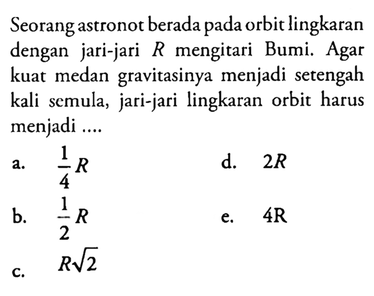 Seorang astronot berada pada orbit lingkaran dengan jari-jari R mengitari Bumi. Agar kuat medan gravitasinya menjadi setengah kali semula, jari-jari lingkaran orbit harus menjadi .... 