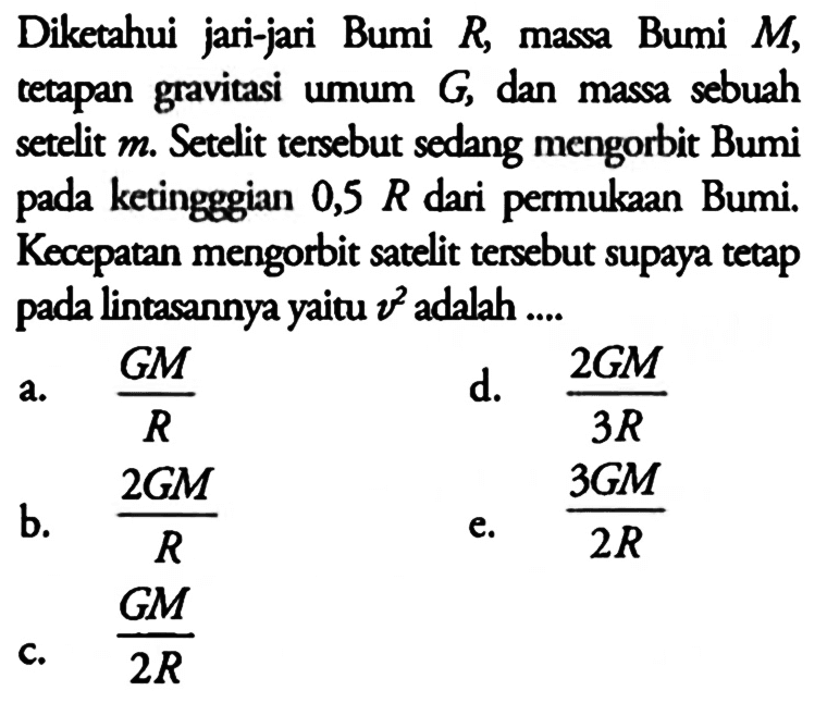 Diketahui jari-jari Bumi R, massa Bumi M, tempan gravitasi umum G, dan massa sebuah setelit m. Setelit tersebut sedang mengorbit Bumi pada ketingggian 0,5 R dari permukaan Bumi. Kecepatan mengorbit satelit tersebut supaya tetap pada lintasannya yaitu v^2 adalah ....