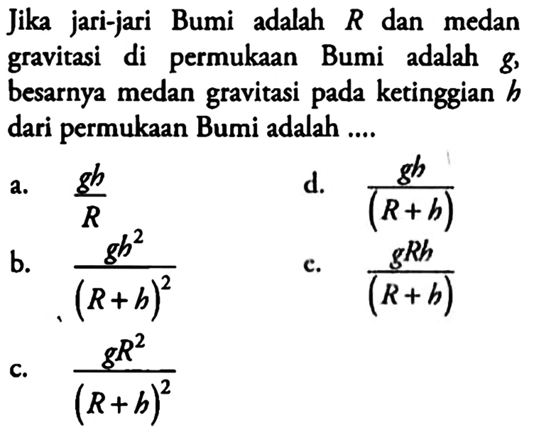 Jika jari-jari Bumi adalah R dan medan gravitasi di permukaan Bumi adalah g, besarnya medan gravitasi pada ketinggian h dari permukaan Bumi adalah .... a. gh/R d. gh/(R+h) b. gh^2/(R+h)^2 c. gRh/(R+h) c. gR^2/(R+h)^2