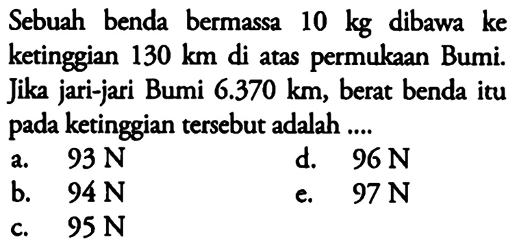 Sebuah benda bermassa 10 kg dibawa ke ketinggian 130 km di atas permukaan Bumi. Jika jari-jari Bumi 6.370 km, berat benda itu pada ketinggian tersebut adalah ....