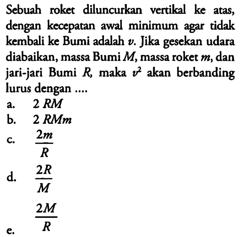 Sebuah roket diluncurkan vertikal ke atas, dengan kecepatan awal minimum agar tidak kembali ke Bumi adalah  v. Jika gesekan udara diabaikan, massa Bumi M, massa roket m , dan jari-jari Bumi R, maka v^2 akan berbanding lurus dengan ....