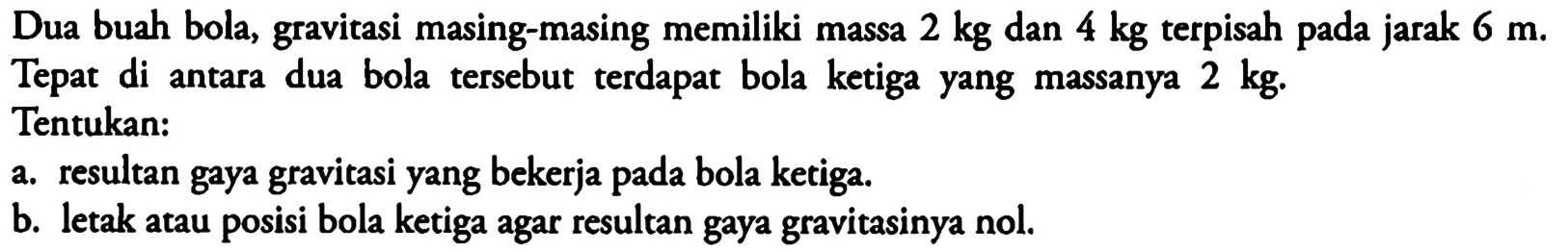 Dua buah bola, gravitasi masing-masing memiliki massa  2 kg  dan  4 kg  terpisah pada jarak  6 m . Tepat di antara dua bola tersebut terdapat bola ketiga yang massanya  2 kg .Tentukan:a. resultan gaya gravitasi yang bekerja pada bola ketiga.b. letak atau posisi bola ketiga agar resultan gaya gravitasinya nol.